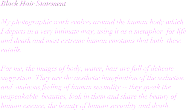 Black Hair Statement

My photographic work evolves around the human body which  I depicts in a very intimate way, using it as a metaphor  for life and death and most extreme human emotions that both  these entails. 

For me, the images of body, water, hair are full of delicate 
suggestion. They are the aesthetic imagination of the seductive and  ominous feeling of human sexuality -- they speak the unspeakable  beauties, look in them and share the beauty of human essence, the beauty of human sexuality and death.