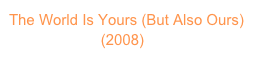 The World Is Yours (But Also Ours)
                      (2008)